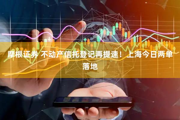 摩根证券 不动产信托登记再提速！上海今日两单落地