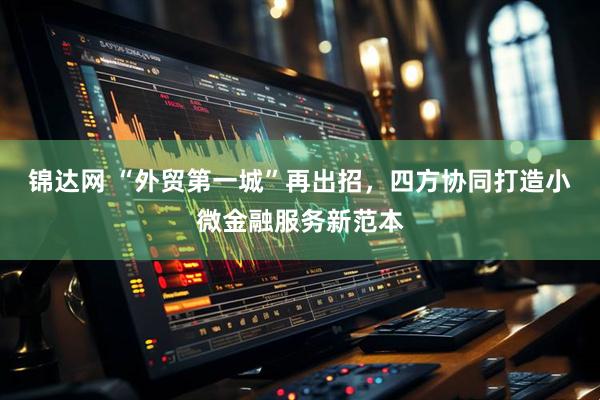 锦达网 “外贸第一城”再出招，四方协同打造小微金融服务新范本