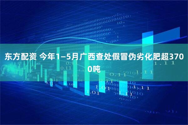 东方配资 今年1—5月广西查处假冒伪劣化肥超3700吨