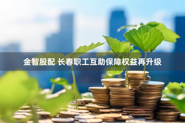 金智股配 长春职工互助保障权益再升级