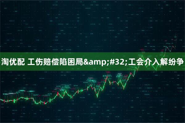 淘优配 工伤赔偿陷困局&#32;工会介入解纷争