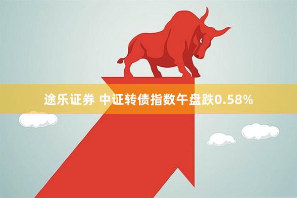 途乐证券 中证转债指数午盘跌0.58%