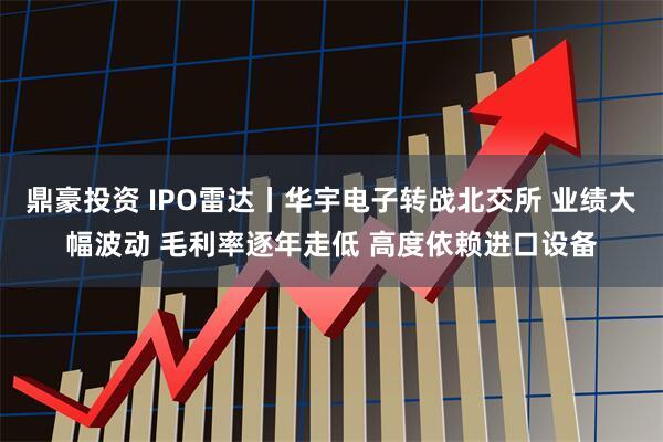 鼎豪投资 IPO雷达丨华宇电子转战北交所 业绩大幅波动 毛利率逐年走低 高度依赖进口设备