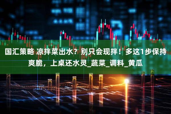 国汇策略 凉拌菜出水？别只会现拌！多这1步保持爽脆，上桌还水灵_蔬菜_调料_黄瓜