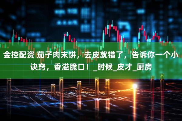 金控配资 茄子肉末饼，去皮就错了，告诉你一个小诀窍，香溢脆口！_时候_皮才_厨房