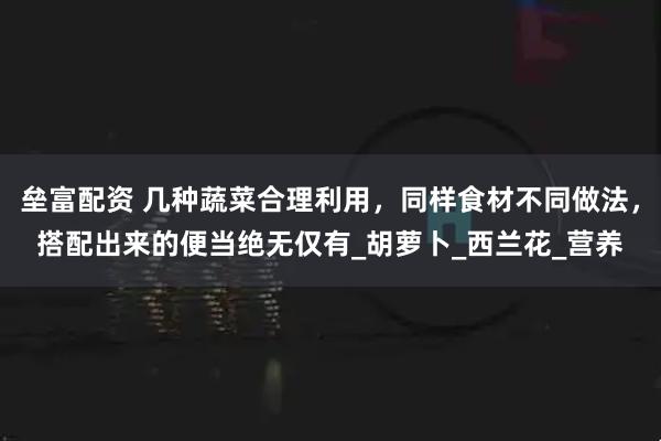 垒富配资 几种蔬菜合理利用，同样食材不同做法，搭配出来的便当绝无仅有_胡萝卜_西兰花_营养