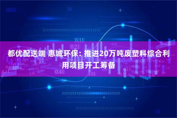 都优配送端 惠城环保: 推进20万吨废塑料综合利用项目开工筹备