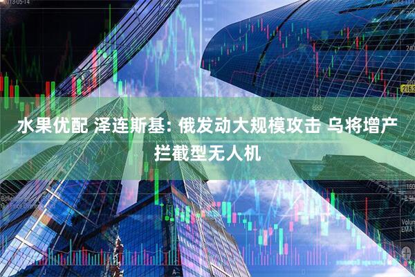 水果优配 泽连斯基: 俄发动大规模攻击 乌将增产拦截型无人机