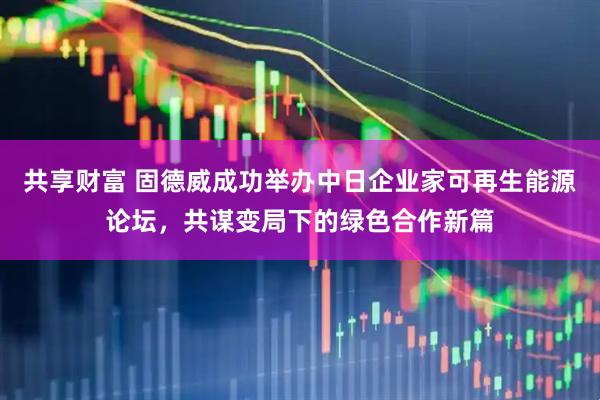 共享财富 固德威成功举办中日企业家可再生能源论坛，共谋变局下的绿色合作新篇