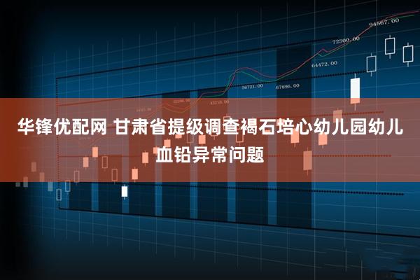 华锋优配网 甘肃省提级调查褐石培心幼儿园幼儿血铅异常问题