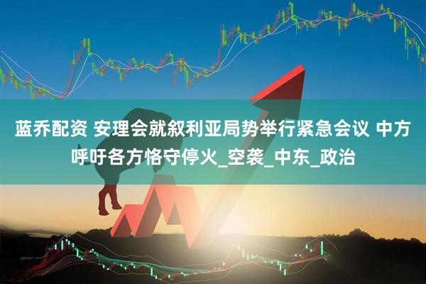 蓝乔配资 安理会就叙利亚局势举行紧急会议 中方呼吁各方恪守停火_空袭_中东_政治