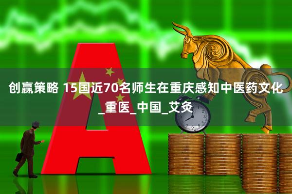 创赢策略 15国近70名师生在重庆感知中医药文化_重医_中国_艾灸