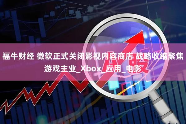 福牛财经 微软正式关闭影视内容商店 战略收缩聚焦游戏主业_Xbox_应用_电影