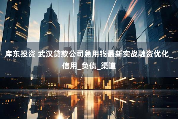 库东投资 武汉贷款公司急用钱最新实战融资优化_信用_负债_渠道