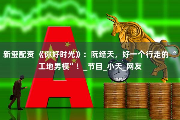 新玺配资 《你好时光》：阮经天，好一个行走的 “工地男模”！_节目_小天_网友