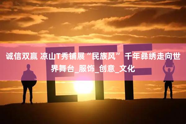 诚信双赢 凉山T秀铺展“民族风” 千年彝绣走向世界舞台_服饰_创意_文化