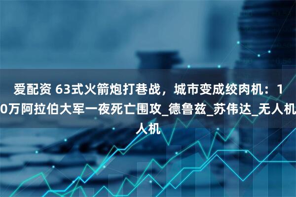 爱配资 63式火箭炮打巷战，城市变成绞肉机：10万阿拉伯大军一夜死亡围攻_德鲁兹_苏伟达_无人机