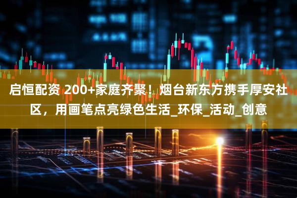 启恒配资 200+家庭齐聚！烟台新东方携手厚安社区，用画笔点亮绿色生活_环保_活动_创意
