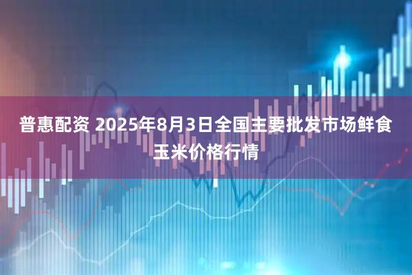 普惠配资 2025年8月3日全国主要批发市场鲜食玉米价格行情