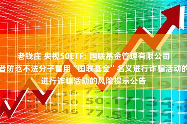老钱庄 央视50ETF: 国联基金管理有限公司关于提醒投资者防范不法分子冒用“国联基金”名义进行诈骗活动的风险提示公告