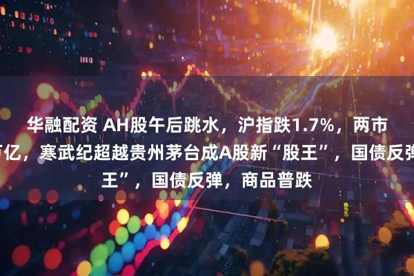 华融配资 AH股午后跳水，沪指跌1.7%，两市成交再破3万亿，寒武纪超越贵州茅台成A股新“股王”，国债反弹，商品普跌