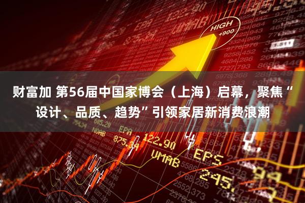 财富加 第56届中国家博会（上海）启幕，聚焦“设计、品质、趋势”引领家居新消费浪潮