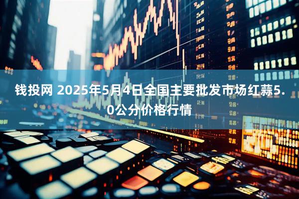 钱投网 2025年5月4日全国主要批发市场红蒜5.0公分价格行情