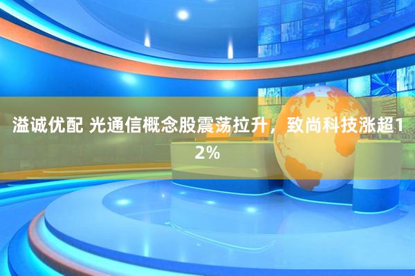 溢诚优配 光通信概念股震荡拉升，致尚科技涨超12%