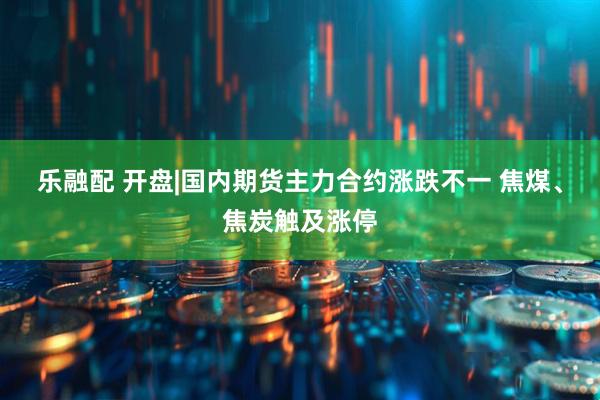 乐融配 开盘|国内期货主力合约涨跌不一 焦煤、焦炭触及涨停