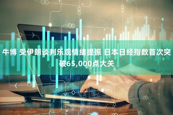 牛博 受伊朗谈判乐观情绪提振 日本日经指数首次突破65,000点大关